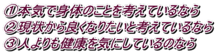①本気で身体のことを考えているなら ➁現状から良くなりたいと考えているなら ③人よりも健康を気にしているのなら